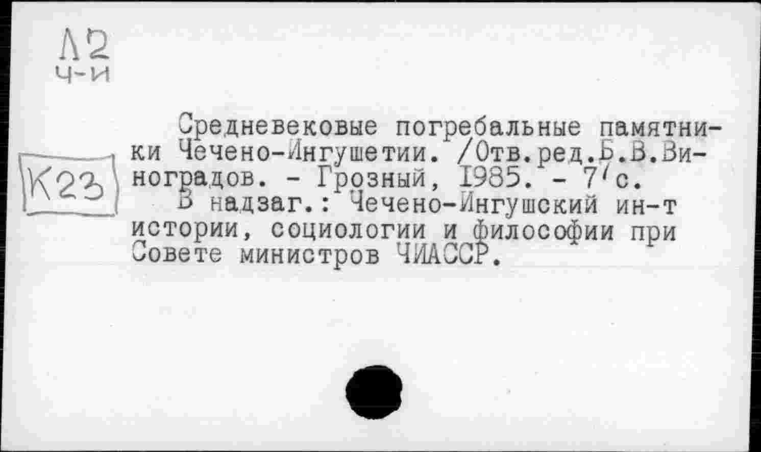 ﻿Л2
ч-и
Средневековые погребальные памятни-—------ ки Чечено-Ингушетии. /Отв.ред.В.В.Зи-
ногРаДов. - Грозный, 1985. - 7zc.
I В надзаг. : Чечено-Ингушский ин-т истории, социологии и философии при Совете министров ЧИАССР.